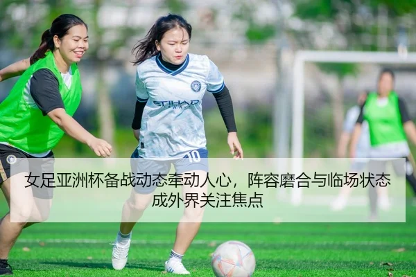 女足亚洲杯备战动态牵动人心，阵容磨合与临场状态成外界关注焦点 | DouYu