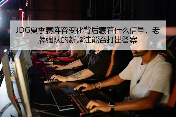 JDG夏季赛阵容变化背后藏着什么信号，老牌强队的新赌注能否打出答案 | DouYu